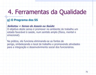 4. Ferramentas da Qualidade
g) O Programa dos 5S

Seiketsu = Senso de Asseio ou Saúde:
O objetivo deste senso é promover no ambiente de trabalho um
estado favorável à saúde, num sentido amplo (físico, mental e
emocional).

Na prática, ele funciona eliminando-se as fontes de
perigo, embelezando o local de trabalho e promovendo atividades
para a integração e desenvolvimento social dos funcionários.




                                                                  76
 