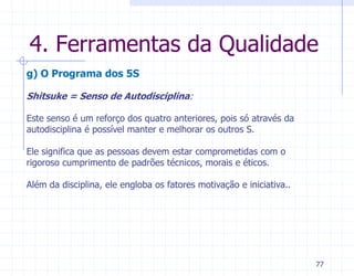 4. Ferramentas da Qualidade
g) O Programa dos 5S

Shitsuke = Senso de Autodisciplina:

Este senso é um reforço dos quatro anteriores, pois só através da
autodisciplina é possível manter e melhorar os outros S.

Ele significa que as pessoas devem estar comprometidas com o
rigoroso cumprimento de padrões técnicos, morais e éticos.

Além da disciplina, ele engloba os fatores motivação e iniciativa..




                                                                      77
 
