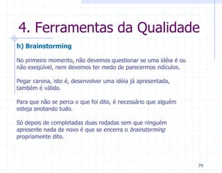 4. Ferramentas da Qualidade
h) Brainstorming

No primeiro momento, não devemos questionar se uma idéia é ou
não exeqüível, nem devemos ter medo de parecermos ridículos.

Pegar carona, isto é, desenvolver uma idéia já apresentada,
também é válido.

Para que não se perca o que foi dito, é necessário que alguém
esteja anotando tudo.

Só depois de completadas duas rodadas sem que ninguém
apresente nada de novo é que se encerra o brainstorming
propriamente dito.



                                                                79
 