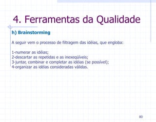 4. Ferramentas da Qualidade
h) Brainstorming

A seguir vem o processo de filtragem das idéias, que engloba:

1-numerar as idéias;
2-descartar as repetidas e as inexeqüíveis;
3-juntar, combinar e completar as idéias (se possível);
4-organizar as idéias consideradas válidas.




                                                                80
 