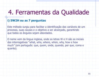 4. Ferramentas da Qualidade
i) 5W2H ou as 7 perguntas

Este método surgiu para facilitar a identificação das variáveis de um
processo, suas causas e o objetivo a ser alcançado, garantindo
que todos os ângulos sejam abordados.

O nome vem da língua inglesa, onde as letras W e H são as iniciais
das interrogativas “what, who, where, when, why, how e how
much” (em português: que, quem, onde, quando, por que, como e
quanto).




                                                                        81
 