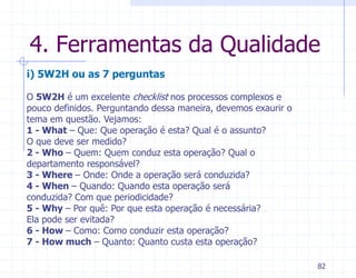 4. Ferramentas da Qualidade
i) 5W2H ou as 7 perguntas

O 5W2H é um excelente checklist nos processos complexos e
pouco definidos. Perguntando dessa maneira, devemos exaurir o
tema em questão. Vejamos:
1 - What – Que: Que operação é esta? Qual é o assunto?
O que deve ser medido?
2 - Who – Quem: Quem conduz esta operação? Qual o
departamento responsável?
3 - Where – Onde: Onde a operação será conduzida?
4 - When – Quando: Quando esta operação será
conduzida? Com que periodicidade?
5 - Why – Por quê: Por que esta operação é necessária?
Ela pode ser evitada?
6 - How – Como: Como conduzir esta operação?
7 - How much – Quanto: Quanto custa esta operação?

                                                                82
 