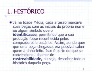 1. HISTÓRICO
 Já na Idade Média, cada artesão marcava
 suas peças com as iniciais do próprio nome
 ou algum símbolo que o
 identificasse, permitindo que a sua
 produção fosse reconhecida pelos
 compradores e usuários. Assim, aonde quer
 que uma peça chegasse, era possível saber
 quem a tinha feito. Isso é parte do que se
 convencionou chamar de
 rastreabilidade, ou seja, descobrir todo o
 histórico daquela peça.
                                         9
 