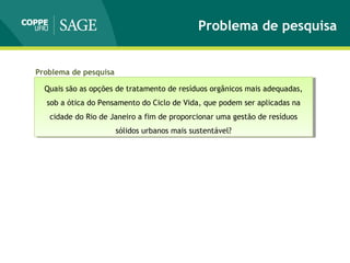 Problema de pesquisa
Quais são as opções de tratamento de resíduos orgânicos mais adequadas,
sob a ótica do Pensamento do Ciclo de Vida, que podem ser aplicadas na
cidade do Rio de Janeiro a fim de proporcionar uma gestão de resíduos
sólidos urbanos mais sustentável?
Quais são as opções de tratamento de resíduos orgânicos mais adequadas,
sob a ótica do Pensamento do Ciclo de Vida, que podem ser aplicadas na
cidade do Rio de Janeiro a fim de proporcionar uma gestão de resíduos
sólidos urbanos mais sustentável?
Problema de pesquisa
 