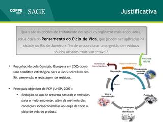 Justificativa
Quais são as opções de tratamento de resíduos orgânicos mais adequadas,
sob a ótica do Pensamento do Ciclo de Vida, que podem ser aplicadas na
cidade do Rio de Janeiro a fim de proporcionar uma gestão de resíduos
sólidos urbanos mais sustentável?
Quais são as opções de tratamento de resíduos orgânicos mais adequadas,
sob a ótica do Pensamento do Ciclo de Vida, que podem ser aplicadas na
cidade do Rio de Janeiro a fim de proporcionar uma gestão de resíduos
sólidos urbanos mais sustentável?
 Reconhecido pela Comissão Europeia em 2005 como
uma temática estratégica para o uso sustentável dos
RN, prevenção e reciclagem de resíduos.
 Principais objetivos do PCV (UNEP, 2007):
 Redução do uso de recursos naturais e emissões
para o meio ambiente, além da melhoria das
condições socioeconômicas ao longo de todo o
ciclo de vida do produto.
 