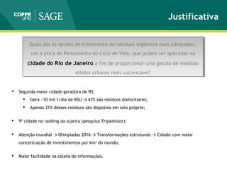 Justificativa
Quais são as opções de tratamento de resíduos orgânicos mais adequadas,
sob a ótica do Pensamento do Ciclo de Vida, que podem ser aplicadas na
cidade do Rio de Janeiro a fim de proporcionar uma gestão de resíduos
sólidos urbanos mais sustentável?
Quais são as opções de tratamento de resíduos orgânicos mais adequadas,
sob a ótica do Pensamento do Ciclo de Vida, que podem ser aplicadas na
cidade do Rio de Janeiro a fim de proporcionar uma gestão de resíduos
sólidos urbanos mais sustentável?
 Segunda maior cidade geradora de RS;
 Gera ~10 mil t/dia de RSU → 47% são resíduos domiciliares;
 Apenas 21% desses resíduos são dispostos em solo próprio;
 9ª cidade no ranking da sujeira (pesquisa TripAdvisor);
 Atenção mundial → Olimpíadas 2016 → Transformações estruturais → Cidade com maior
concentração de investimentos por km2
do mundo;
 Maior facilidade na coleta de informações.
 