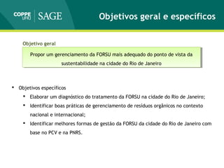 Objetivos geral e específicos
 Objetivos específicos
 Elaborar um diagnóstico do tratamento da FORSU na cidade do Rio de Janeiro;
 Identificar boas práticas de gerenciamento de resíduos orgânicos no contexto
nacional e internacional;
 Identificar melhores formas de gestão da FORSU da cidade do Rio de Janeiro com
base no PCV e na PNRS.
Propor um gerenciamento da FORSU mais adequado do ponto de vista da
sustentabilidade na cidade do Rio de Janeiro
Propor um gerenciamento da FORSU mais adequado do ponto de vista da
sustentabilidade na cidade do Rio de Janeiro
Objetivo geral
 