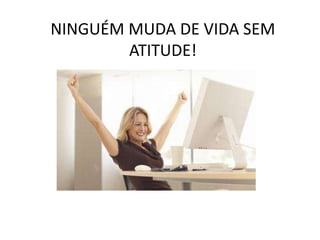 NINGUÉM MUDA DE VIDA SEM
ATITUDE!
 