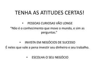 TENHA AS ATITUDES CERTAS!
• PESSOAS CURIOSAS VÃO LONGE
“Não é o conhecimento que move o mundo, e sim as
perguntas.”
• INVISTA EM NEGÓCIOS DE SUCESSO
É neles que vale a pena investir seu dinheiro e seu trabalho.
• ESCOLHA O SEU NEGÓCIO
 