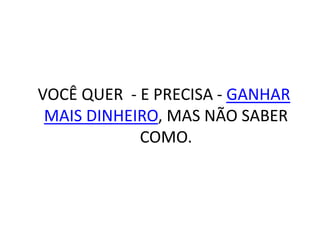 VOCÊ QUER - E PRECISA - GANHAR
MAIS DINHEIRO, MAS NÃO SABER
COMO.
 