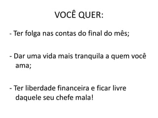 VOCÊ QUER:
- Ter folga nas contas do final do mês;
- Dar uma vida mais tranquila a quem você
ama;
- Ter liberdade financeira e ficar livre
daquele seu chefe mala!
 