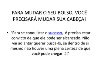 PARA MUDAR O SEU BOLSO, VOCÊ
PRECISARÁ MUDAR SUA CABEÇA!
• “Para se conquistar o sucesso, é preciso estar
convicto de que ele pode ser alcançado. Não
vai adiantar querer busca-lo, se dentro de si
mesmo não houver uma plena certeza de que
você pode chegar lá.”
 