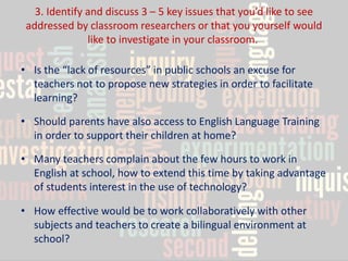 3. Identify and discuss 3 – 5 key issues that you’d like to see addressed by classroom researchers or that you yourself would like to investigate in your classroom. 
•Is the “lack of resources” in public schools an excuse for teachers not to propose new strategies in order to facilitate learning? 
•Should parents have also access to English Language Training in order to support their children at home? 
•Many teachers complain about the few hours to work in English at school, how to extend this time by taking advantage of students interest in the use of technology? 
•How effective would be to work collaboratively with other subjects and teachers to create a bilingual environment at school?  