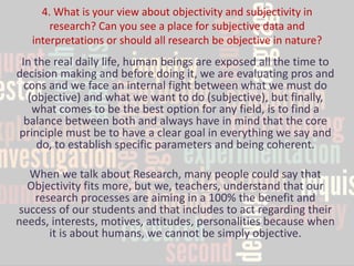 4. What is your view about objectivity and subjectivity in research? Can you see a place for subjective data and interpretations or should all research be objective in nature? 
In the real daily life, human beings are exposed all the time to decision making and before doing it, we are evaluating pros and cons and we face an internal fight between what we must do (objective) and what we want to do (subjective), but finally, what comes to be the best option for any field, is to find a balance between both and always have in mind that the core principle must be to have a clear goal in everything we say and do, to establish specific parameters and being coherent. 
When we talk about Research, many people could say that Objectivity fits more, but we, teachers, understand that our research processes are aiming in a 100% the benefit and success of our students and that includes to act regarding their needs, interests, motives, attitudes, personalities because when it is about humans, we cannot be simply objective.  