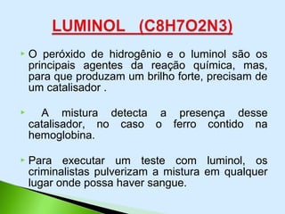  O peróxido de hidrogênio e o luminol são os
principais agentes da reação química, mas,
para que produzam um brilho forte, precisam de
um catalisador .
 A mistura detecta a presença desse
catalisador, no caso o ferro contido na
hemoglobina.
 Para executar um teste com luminol, os
criminalistas pulverizam a mistura em qualquer
lugar onde possa haver sangue.
 
