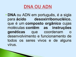  DNA ou ADN em português, é a sigla
para ácido desoxirribonucléico,
que é um composto orgânico cujas
moléculas contêm as instruções
genéticas que coordenam o
desenvolvimento e funcionamento de
todos os seres vivos e de alguns
vírus.
 