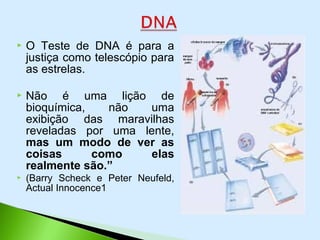  O Teste de DNA é para a
justiça como telescópio para
as estrelas.
 Não é uma lição de
bioquímica, não uma
exibição das maravilhas
reveladas por uma lente,
mas um modo de ver as
coisas como elas
realmente são.”
 (Barry Scheck e Peter Neufeld,
Actual Innocence1
 