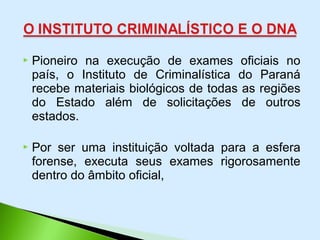  Pioneiro na execução de exames oficiais no
país, o Instituto de Criminalística do Paraná
recebe materiais biológicos de todas as regiões
do Estado além de solicitações de outros
estados.
 Por ser uma instituição voltada para a esfera
forense, executa seus exames rigorosamente
dentro do âmbito oficial,
 