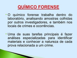  O químico forense trabalha dentro do
laboratório, analisando amostras colhidas
por outros investigadores, e também nos
locais de crimes e ocorrências.
 Uma de suas tarefas principais é fazer
análises especializadas para identificar
materiais e conhecer a natureza de cada
prova relacionada a um crime.
 