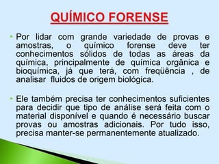  Por lidar com grande variedade de provas e
amostras, o químico forense deve ter
conhecimentos sólidos de todas as áreas da
química, principalmente de química orgânica e
bioquímica, já que terá, com freqüência , de
analisar fluidos de origem biológica.
 Ele também precisa ter conhecimentos suficientes
para decidir que tipo de análise será feita com o
material disponível e quando é necessário buscar
provas ou amostras adicionais. Por tudo isso,
precisa manter-se permanentemente atualizado.
 