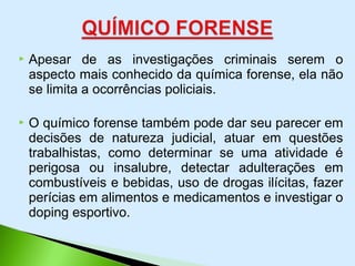  Apesar de as investigações criminais serem o
aspecto mais conhecido da química forense, ela não
se limita a ocorrências policiais.
 O químico forense também pode dar seu parecer em
decisões de natureza judicial, atuar em questões
trabalhistas, como determinar se uma atividade é
perigosa ou insalubre, detectar adulterações em
combustíveis e bebidas, uso de drogas ilícitas, fazer
perícias em alimentos e medicamentos e investigar o
doping esportivo.
 