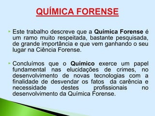  Este trabalho descreve que a Química Forense é
um ramo muito respeitada, bastante pesquisada,
de grande importância e que vem ganhando o seu
lugar na Ciência Forense.
 Concluímos que o Químico exerce um papel
fundamental nas elucidações de crimes, no
desenvolvimento de novas tecnologias com a
finalidade de desvendar os fatos da carência e
necessidade destes profissionais no
desenvolvimento da Química Forense.
 