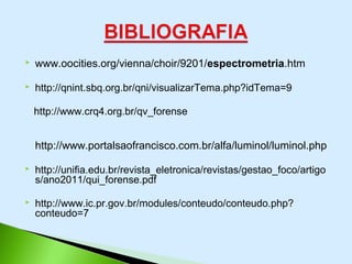  www.oocities.org/vienna/choir/9201/espectrometria.htm
 http://qnint.sbq.org.br/qni/visualizarTema.php?idTema=9
http://www.crq4.org.br/qv_forense
http://www.portalsaofrancisco.com.br/alfa/luminol/luminol.php
 http://unifia.edu.br/revista_eletronica/revistas/gestao_foco/artigo
s/ano2011/qui_forense.pdf
 http://www.ic.pr.gov.br/modules/conteudo/conteudo.php?
conteudo=7
 