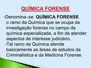 -Denomina–se QUÍMICA FORENSE
o ramo da Química que se ocupa da
investigação forense no campo da
química especializada, a fim de atender
aspectos de interesse judiciário.
-Tal ramo da Química atende
basicamente as áreas de estudos da
Criminalística e da Medicina Forense.
 