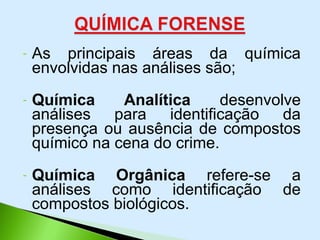 - As principais áreas da química
envolvidas nas análises são;
- Química Analítica desenvolve
análises para identificação da
presença ou ausência de compostos
químico na cena do crime.
- Química Orgânica refere-se a
análises como identificação de
compostos biológicos.
 