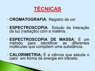  CROMATOGRAFIA; Registro de cor
 ESPECTROSCOPIA; Estudo da Interação
da luz (radiação) com a matéria.
 ESPECTROSCOPIA DE MASSA; É um
método para identificar as diferentes
moléculas que compõem uma substância.
 CALORIMETRIA; É a ciência que estuda o
calor em forma de energia em trânsito.
 