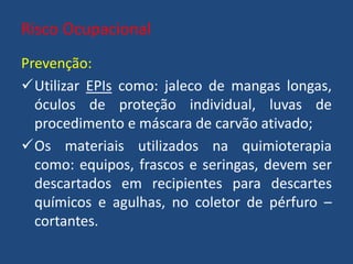 Risco Ocupacional
Prevenção:
Utilizar EPIs como: jaleco de mangas longas,
óculos de proteção individual, luvas de
procedimento e máscara de carvão ativado;
Os materiais utilizados na quimioterapia
como: equipos, frascos e seringas, devem ser
descartados em recipientes para descartes
químicos e agulhas, no coletor de pérfuro –
cortantes.
 