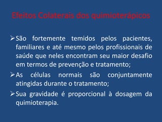 Efeitos Colaterais dos quimioterápicos
São fortemente temidos pelos pacientes,
familiares e até mesmo pelos profissionais de
saúde que neles encontram seu maior desafio
em termos de prevenção e tratamento;
As células normais são conjuntamente
atingidas durante o tratamento;
Sua gravidade é proporcional à dosagem da
quimioterapia.
 