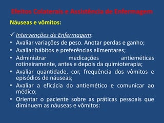 Efeitos Colaterais e Assistência de Enfermagem
Náuseas e vômitos:
 Intervenções de Enfermagem:
• Avaliar variações de peso. Anotar perdas e ganho;
• Avaliar hábitos e preferências alimentares;
• Administrar medicações antieméticas
rotineiramente, antes e depois da quimioterapia;
• Avaliar quantidade, cor, frequência dos vômitos e
episódios de náuseas;
• Avaliar a eficácia do antiemético e comunicar ao
médico;
• Orientar o paciente sobre as práticas pessoais que
diminuem as náuseas e vômitos:
 
