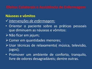 Efeitos Colaterais e Assistência de Enfermagem
Náuseas e vômitos
Intervenções de enfermagem:
• Orientar o paciente sobre as práticas pessoais
que diminuem as náuseas e vômitos:
Não ficar em jejum;
Comer em quantidades menores;
Usar técnicas de relaxamento( música, televisão,
jogos);
• Promover um ambiente de conforto, tranquilo,
livre de odores desagradáveis; dentre outras.
 