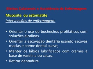 Efeitos Colaterais e Assistência de Enfermagem
Mucosite ou estomatite
Intervenções de enfermagem:
• Orientar o uso de bochechos profiláticos com
soluções alcalinas.
• Orientar a escovação dentária usando escovas
macias e creme dental suave;
• Manter os lábios lubrificados com cremes à
base de vaselina ou cacau.
• Retirar dentadura.
 