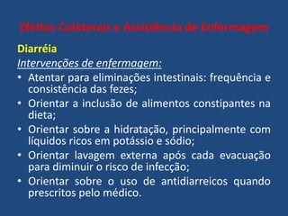 Efeitos Colaterais e Assistência de Enfermagem
Diarréia
Intervenções de enfermagem:
• Atentar para eliminações intestinais: frequência e
consistência das fezes;
• Orientar a inclusão de alimentos constipantes na
dieta;
• Orientar sobre a hidratação, principalmente com
líquidos ricos em potássio e sódio;
• Orientar lavagem externa após cada evacuação
para diminuir o risco de infecção;
• Orientar sobre o uso de antidiarreicos quando
prescritos pelo médico.
 