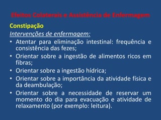 Efeitos Colaterais e Assistência de Enfermagem
Constipação
Intervenções de enfermagem:
• Atentar para eliminação intestinal: frequência e
consistência das fezes;
• Orientar sobre a ingestão de alimentos ricos em
fibras;
• Orientar sobre a ingestão hídrica;
• Orientar sobre a importância da atividade física e
da deambulação;
• Orientar sobre a necessidade de reservar um
momento do dia para evacuação e atividade de
relaxamento (por exemplo: leitura).
 