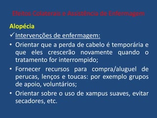Efeitos Colaterais e Assistência de Enfermagem
Alopécia
Intervenções de enfermagem:
• Orientar que a perda de cabelo é temporária e
que eles crescerão novamente quando o
tratamento for interrompido;
• Fornecer recursos para compra/aluguel de
perucas, lenços e toucas: por exemplo grupos
de apoio, voluntários;
• Orientar sobre o uso de xampus suaves, evitar
secadores, etc.
 