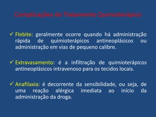 Complicações do Tratamento Quimioterápico
 Flebite: geralmente ocorre quando há administração
rápida de quimioterápicos antineoplásicos ou
administração em vias de pequeno calibre.
 Extravasamento: é a infiltração de quimioterápicos
antineoplásicos intravenoso para os tecidos locais.
 Anafilaxia: é decorrente da sensibilidade, ou seja, de
uma reação alérgica imediata ao início da
administração da droga.
 