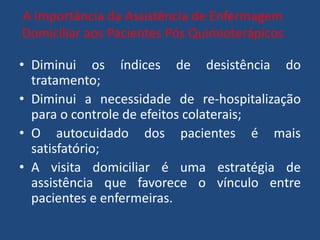 A Importância da Assistência de Enfermagem
Domiciliar aos Pacientes Pós Quimioterápicos
• Diminui os índices de desistência do
tratamento;
• Diminui a necessidade de re-hospitalização
para o controle de efeitos colaterais;
• O autocuidado dos pacientes é mais
satisfatório;
• A visita domiciliar é uma estratégia de
assistência que favorece o vínculo entre
pacientes e enfermeiras.
 