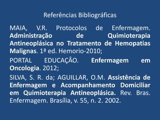 Referências Bibliográficas
MAIA, V.R. Protocolos de Enfermagem.
Administração de Quimioterapia
Antineoplásica no Tratamento de Hemopatias
Malignas. 1ª ed. Hemorio-2010;
PORTAL EDUCAÇÂO. Enfermagem em
Oncologia. 2012;
SILVA, S. R. da; AGUILLAR, O.M. Assistência de
Enfermagem e Acompanhamento Domiciliar
em Quimioterapia Antineoplásica. Rev. Bras.
Enfermagem. Brasília, v. 55, n. 2. 2002.
 