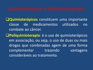 Quimioterápicos e Poliquimioterapia
Quimioterápicos constituem uma importante
classe de medicamentos utilizados no
combate ao câncer.
Poliquimioterapia: é o uso de quimioterápicos
em associação, ou seja, o uso de duas ou mais
drogas que combinadas agem de uma forma
complementar trazendo vantagens
consideráveis ao tratamento.
 