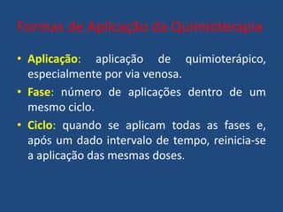 Formas de Aplicação da Quimioterapia
• Aplicação: aplicação de quimioterápico,
especialmente por via venosa.
• Fase: número de aplicações dentro de um
mesmo ciclo.
• Ciclo: quando se aplicam todas as fases e,
após um dado intervalo de tempo, reinicia-se
a aplicação das mesmas doses.
 