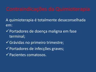 Contraindicações da Quimioterapia
A quimioterapia é totalmente desaconselhada
em:
Portadores de doença maligna em fase
terminal;
Grávidas no primeiro trimestre;
Portadores de infecções graves;
Pacientes comatosos.
 