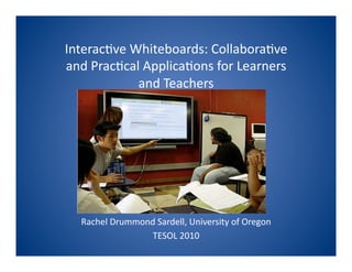 Interac(ve Whiteboards: Collabora(ve 
and Prac(cal Applica(ons for Learners 
            and Teachers 




  Rachel Drummond Sardell, University of Oregon 
                 TESOL 2010 
 