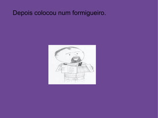 Depois colocou num formigueiro. 