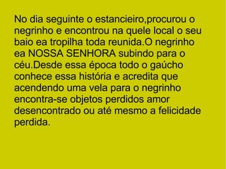 No dia seguinte o estancieiro,procurou o negrinho e encontrou na quele local o seu baio ea tropilha toda reunida.O negrinho ea NOSSA SENHORA subindo para o céu.Desde essa época todo o gaúcho conhece essa história e acredita que acendendo uma vela para o negrinho encontra-se objetos perdidos amor desencontrado ou até mesmo a felicidade perdida. 