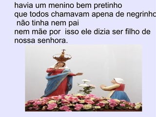 havia um menino bem pretinho  que todos chamavam apena de negrinho não tinha nem pai nem mãe por  isso ele dizia ser filho de  nossa senhora. 