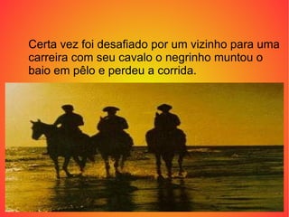 Certa vez foi desafiado por um vizinho para uma carreira com seu cavalo o negrinho muntou o baio em pêlo e perdeu a corrida.  