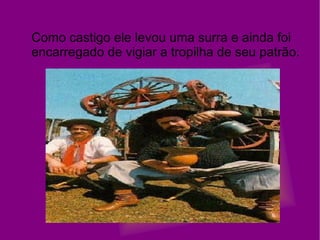 Como castigo ele levou uma surra e ainda foi encarregado de vigiar a tropilha de seu patrão. 